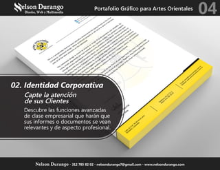 02. Identidad Corporativa
Capte la atención
de sus Clientes
Descubre las funciones avanzadas
de clase empresarial que harán que
sus informes o documentos se vean
relevantes y de aspecto profesional.
Portafolio Gráfico para Artes Orientales
04
Nelson Durango - 312 785 82 02 - nelsondurango7@gmail.com - www.nelsondurango.com
 