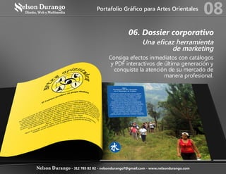 06. Dossier corporativo
Una eficaz herramienta
de marketing
Consiga efectos inmediatos con catálogos
y PDF interactivos de última generación y
conquiste la atención de su mercado de
manera profesional.
Portafolio Gráfico para Artes Orientales
08
Nelson Durango - 312 785 82 02 - nelsondurango7@gmail.com - www.nelsondurango.com
 
