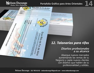 12. Talonarios para rifas
Diseños profesionales
a su alcance
Abarque nuevos mercados
aumentando las ventas de su
Negocio y capte nuevos clientes
con diseños que hablen de su
profesionalidad y solides.
Portafolio Gráfico para Artes Orientales
14
Nelson Durango - 312 785 82 02 - nelsondurango7@gmail.com - www.nelsondurango.com
 