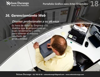 16. Gerenciamiento Web
Diseños profesionales a su alcance
Es hora de dotar su Empresa con
diseños que le proporcione un
buen rendimiento y estilo
para obtener el máximo
resultado de
productividad
Portafolio Gráfico para Artes Orientales
18
Nelson Durango - 312 785 82 02 - nelsondurango7@gmail.com - www.nelsondurango.com
 