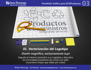 01. Vectorización del Logotipo
Diseño magnífico, exclusivamente tuyo
Sáquele el máximo provecho a su Logotipo y descubra
los formidables beneficios de contar con sello
corporativo limpio que hable por Usted.
03
Nelson Durango - 312 785 82 02 - nelsondurango7@gmail.com - www.nelsondurango.com
Portafolio Gráfico para ECOProductos
 