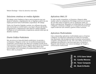 01.	 I.P.S Llano Salud
02.	 Camila Moreno
03.	 Toner Computo
04.	 Book & Books
Proyectos
Nelson Durango –­Todos los derechos reservados.
Soluciones creativas en medios digitales
Mi trabajo como Freelance a barca varios proyectos que van
desde el rediseño o digitalización de un logotipo a partir de una
tarjeta personal hasta multimedias corporativas. Mi trabajo
Todos mis Proyectos Digitales cuentan con software de punta,
esto me brinda un control total y una mayor eficacia del diseño,
programación y diagramación para diversos medios digitales.
Confiado en mi conocimiento y experiencia, abordo todo tipo de
desafíos creativos.
Diseño Gráfico Publicitario
Mis servicios en el área del diseño publicitario, le permite a
su Empresa o Negocio contar con un profesional generando
contenidos comunicativos que abarca el complejo mundo de la
Comunicación Corporativa en la gestión perenne de las empresas
y las relaciones publicas online y offline. Estas debes estar
sincronizadas con la seriedad y el profesionalismo con lo que
lleva a cabo su proyecto.
Aplicativos Web 2.0
En este mundo competitivo, su Empresa o Negocio debe
resaltar sobre la competencia. Mi trabajo inicia con la creación
de una idea sobre el papel la cual se canalizaran todas sus
dudas y perspectivas. Apoyados en la Identidad de su Empresa
o Negocio, comienzo a trabajar en un esquema funcional que
capte la atención del visitante y genere visitas sucesivas.
Aplicativos Multimediales
Creo y desarrollao aplicativos multimediales para su Empresa
o Negocio. Te ofrecezcos aplicativos en todos los formatos
más avanzados. Me encargo de todo el proceso comunicativo
completo, entregándote los Cds, CDs-card, DVDs, lanzamientos,
catálogos de productos o servicios para que su Empresa o
Negocio este alineada a las nuevas estrategias de imagen y
comunicación institucional.
 