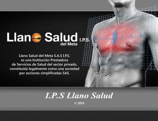 Company
Portafolio Gráfico para
© 2014© 2014
I.P.S Llano Salud
Llano Salud del Meta S.A.S I.P.S.
es una Institución Prestadora
de Servicios de Salud del sector privado,
constituida legalmente como una sociedad
por acciones simplificadas SAS.
 