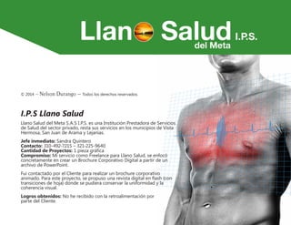 © 2014 – Nelson Durango –­Todos los derechos reservados.
I.P.S Llano Salud
Llano Salud del Meta S.A.S I.P.S. es una Institución Prestadora de Servicios
de Salud del sector privado, resta sus servicios en los municipios de Vista
Hermosa, San Juan de Arama y Lejanías.
Jefe inmediato: Sandra Quintero
Contacto: 310-492-7215 – 321-225-9640
Cantidad de Proyectos: 1 pieza gráfica
Compromiso: Mi servicio como Freelance para Llano Salud, se enfocó
concretamente en crear un Brochure Corporativo Digital a partir de un
archivo de PowerPoint.
Fui contactado por el Cliente para realizar un brochure corporativo
animado. Para este proyecto, se propuso una revista digital en flash (con
transiciones de hoja) donde se pudiera conservar la uniformidad y la
coherencia visual.
Logros obtenidos: No he recibido con la retroalimentación por
parte del Cliente.
 
