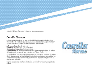 © 2010 – Nelson Durango –­Todos los derechos reservados.
Camila Moreno
Camila Moreno Jiménez es una comunicadora gráfica publicitaria de la
Universidad de Medellín que presta sus servicios como independiente en
toda el ara metropolitana de Medellín y sus alrededores.
Jefe inmediato: Camila Moreno
Contacto: (4) 256-77-21 - 321-614-0640
Cantidad de Proyectos: 1 pieza gráfica
Compromiso: Mi servicio como Freelance para Camila Moreno se enfocó
concretamente en animar una interface en Adobe Flash.
Fui contactado por el Cliente para realizar un portafolio animado en Adobe
Flash, donde se me facilitaría toda la interface diseñada en su totalidad en
Adobe Illustrator. Posteriormente, se formalizó el diseño adaptándolo a
una versión animada.
Logros obtenidos: No he recibido con la retroalimentación por parte del
Cliente.
 