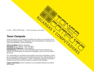 © 2010 – Nelson Durango –­Todos los derechos reservados.
Toner Computo
Toner Computo es una Negocio familiar que ofrece sus servicios en el
área del mantenimiento y reparación de computadores e impresoras el
centro de Medellin y barrios aledaños.
Jefe inmediato: Mariluz Perdomo
Contacto: (4) 511-88-19 - 300-539-9833
Cantidad de Proyectos: 1 pieza gráfica
Compromiso: Mi servicio como Freelance para Toner Computo, se
enfocó concretamente en vectorizar el logotipo a partir de una tarjeta
personal.
Fui contactado por el Cliente para realizar vectorizar el logotipo a partir
de una pequeña muestra de una tarjeta personal. Para este proyecto, se
buscó estandarizar el logotipo y crear un pequeño manual corporativo
donde se expone las formas, colores y tamaños del logotipo
Logros obtenidos: No he recibido con la retroalimentación por parte
del Cliente.
 