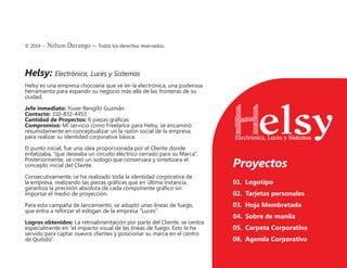 © 2014 – Nelson Durango –­Todos los derechos reservados.
Helsy: Electrónica, Luces y Sistemas
Helsy es una empresa chocoana que ve en la electrónica, una poderosa
herramienta para expandir su negocio más allá de las fronteras de su
ciudad.
Jefe inmediato: Yuver Rengifo Guzmán
Contacto: 310-832-4453
Cantidad de Proyectos: 6 piezas gráficas
Compromiso: Mi servicio como Freelance para Helsy, se encaminó
resumidamente en conceptualizar un la razón social de la empresa,
para realizar su identidad corporativa básica.
El punto inicial, fue una idea proporcionada por el Cliente donde
enfatizaba, “que deseaba un circuito eléctrico cerrado para su Marca”.
Posteriormente, se creó un isologo que conservara y sintetizara el
concepto inicial del Cliente.
Consecutivamente, se ha realizado toda la identidad corporativa de
la empresa, realizando las piezas gráficas que en última instancia,
garantiza la precisión absoluta de cada componente gráfico sin
importar el medio de proyección.
Para esta campaña de lanzamiento, se adoptó unas líneas de fuego,
que entra a reforzar el eslogan de la empresa “Luces”.
Logros obtenidos: La retroalimentación por parte del Cliente, se centra
especialmente en “el impacto visual de las líneas de fuego. Esto le ha
servido para captar nuevos clientes y posicionar su marca en el centro
de Quibdó”.
Proyectos
01.	 Logotipo
02.	 Tarjetas personales
03.	 Hoja Membretada
04.	 Sobre de manila
05.	 Carpeta Corporativa
06.	 Agenda Corporativa
 