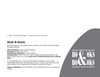 © 2008 – Nelson Durango –­Todos los derechos reservados.
Book & Books
Book & Books es una tienda online de libros con sedes en las principales
ciudades del país.
Jefe inmediato: Víctor Camilo Grajales
Contacto: (4) 300-822-5473
Cantidad de Proyectos: 1 pieza gráfica
Compromiso: XXX Mi servicio como Freelance para este proyecto, fue
algo confuso para mí, ya que nunca tuve contacto directo con el cliente
final.
Fui contactado por un tercero para elaborar diseñar y animar esta
multimedia interactiva de inglés para niños. Lo único que recibí de parte
del Contacto, fue el logotipo vectorizado y la tabla de colores.
Logros obtenidos: No he recibido con la retroalimentación por parte del
Cliente.
 
