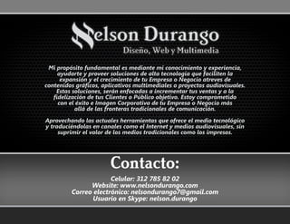 Mi propósito fundamental es mediante mi conocimiento y experiencia,
ayudarte y proveer soluciones de alta tecnología que faciliten la
expansión y el crecimiento de tu Empresa o Negocio atreves de
contenidos gráficos, aplicativos multimediales o proyectos audiovisuales.
Estas soluciones, serán enfocadas a incrementar tus ventas y a la
fidelización de tus Clientes o Público objetivo. Estoy comprometido
con el éxito e Imagen Corporativa de tu Empresa o Negocio más
allá de las fronteras tradicionales de comunicación.
Aprovechando las actuales herramientas que ofrece el medio tecnológico
y traduciéndolas en canales como el Internet y medios audiovisuales, sin
suprimir el valor de los medios tradicionales como los impresos.
Celular: 312 785 82 02
Website: www.nelsondurango.com
Correo electrónico: nelsondurango7@gmail.com
Usuario en Skype: nelson.durango
Contacto:
 