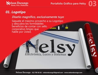01. Logotipo
Diseño magnífico, exclusivamente tuyo
Sáquele el máximo provecho a su Logotipo
y descubra los formidables
beneficios de contar con sello
corporativo limpio que
hable por Usted.
03
Nelson Durango - 312 785 82 02 - nelsondurango7@gmail.com - www.nelsondurango.com
Portafolio Gráfico para Helsy
 