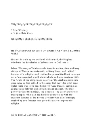 XMgEBEgEgEEEWgEEEgEEEgEgEX
'/ Srief Ztistory
of o jirst-Rate Zlace
XEEgEMgE gEgEgEgEgEgEMgEEEK
HE MOMENTOUS EVENTS OF EIGHTH-CENTURY EUROPE
WERE
first set in train by the death of Muhammad, the Prophet
who bore the Revelation of submission to God that is
Islam. The story of Muhammad's transformation, from ordinary
citizen of Mecca to charismatic military leader and radical
founder of a religious and civil order, played itself out in a cor-
ner of our ancestral world about which we know precious little.
The Arabs of the steppes and deserts of the Arabian peninsula
were more or less settled in the oases that provided what scant
water there was to be had. Some few were traders, serving as
connections between one settlement and another. The most
powerful were the nomads, the Bedouin. The desert culture of
these peoples-who also had historic connections with the
adjacent cultures of the Fertile Crescent-was itself strongly
marked by two features that gave distinctive shape to the
religion
18 ffi THE oRNAMENT oF THE woRLD
 