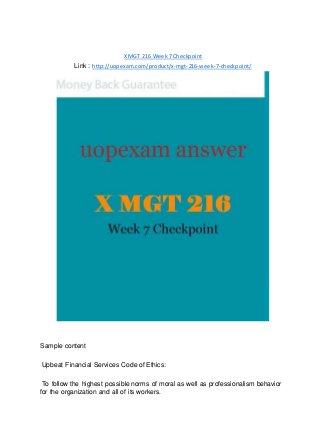 X MGT 216 Week 7 Checkpoint
Link : http://uopexam.com/product/x-mgt-216-week-7-checkpoint/
Sample content
Upbeat Financial Services Code of Ethics:
To follow the highest possible norms of moral as well as professionalism behavior
for the organization and all of its workers.
 