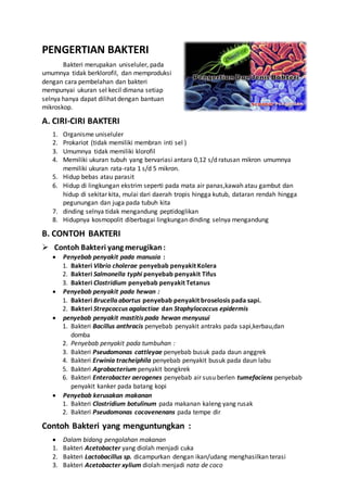 PENGERTIAN BAKTERI
Bakteri merupakan uniseluler, pada
umumnya tidak berklorofil, dan memproduksi
dengan cara pembelahan dan bakteri
mempunyai ukuran sel kecil dimana setiap
selnya hanya dapat dilihat dengan bantuan
mikroskop.
A. CIRI-CIRI BAKTERI
1. Organisme uniseluler
2. Prokariot (tidak memiliki membran inti sel )
3. Umumnya tidak memiliki klorofil
4. Memiliki ukuran tubuh yang bervariasi antara 0,12 s/d ratusan mikron umumnya
memiliki ukuran rata-rata 1 s/d 5 mikron.
5. Hidup bebas atau parasit
6. Hidup di lingkungan ekstrim seperti pada mata air panas,kawah atau gambut dan
hidup di sekitar kita, mulai dari daerah tropis hingga kutub, dataran rendah hingga
pegunungan dan juga pada tubuh kita
7. dinding selnya tidak mengandung peptidoglikan
8. Hidupnya kosmopolit diberbagai lingkungan dinding selnya mengandung
B. CONTOH BAKTERI
 Contoh Bakteri yang merugikan:
 Penyebab penyakit pada manusia :
1. Bakteri Vibrio cholerae penyebab penyakit Kolera
2. Bakteri Salmonella typhi penyebab penyakit Tifus
3. Bakteri Clostridium penyebab penyakit Tetanus
 Penyebab penyakit pada hewan :
1. Bakteri Brucella abortus penyebab penyakit broselosis pada sapi.
2. Bakteri Strepcoccus agalactiae dan Staphylococcus epidermis
 penyebab penyakit mastitis pada hewan menyusui
1. Bakteri Bacillus anthracis penyebab penyakit antraks pada sapi,kerbau,dan
domba
2. Penyebab penyakit pada tumbuhan :
3. Bakteri Pseudomonas cattleyae penyebab busuk pada daun anggrek
4. Bakteri Erwinia tracheiphila penyebab penyakit busuk pada daun labu
5. Bakteri Agrobacterium penyakit bongkrek
6. Bakteri Enterobacter aerogenes penyebab air susu berlen tumefaciens penyebab
penyakit kanker pada batang kopi
 Penyebab kerusakan makanan
1. Bakteri Clostridium botulinum pada makanan kaleng yang rusak
2. Bakteri Pseudomonas cocovenenans pada tempe dir
Contoh Bakteri yang menguntungkan :
 Dalam bidang pengolahan makanan
1. Bakteri Acetobacter yang diolah menjadi cuka
2. Bakteri Lactobacillus sp. dicampurkan dengan ikan/udang menghasilkan terasi
3. Bakteri Acetobacter xylium diolah menjadi nata de coco
 