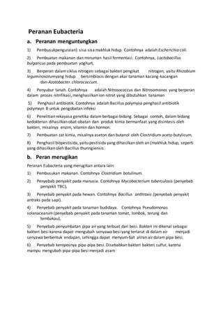 Peranan Eubacteria
a. Peranan menguntungkan
1) Pembusukpenguraian) sisa-sisamakhluk hidup. Contohnya adalah Escherichia coli.
2) Pembuatan makanan dan minuman hasil fermentasi. Contohnya, Lactobacillus
bulgaricus pada pembuatan yoghurt,
3) Berperan dalamsiklus nitrogen sebagai bakteri pengikat nitrogen, yaitu Rhizobium
leguminosorumyang hidup bersimbiosis dengan akar tanaman kacang-kacangan
dan Azotobacter chlorococcum.
4) Penyubur tanah. Contohnya adalah Nitrosococcus dan Nitrosomonas yang berperan
dalam proses nitrifikasi, menghasilkan ion nitrat yang dibutuhkan tanaman
5) Penghasil antibiotik. Contohnya adalah Bacillus polymyxa penghasil antibiotik
polymxyn B untuk pengobatan infeksi
6) Penelitian rekayasa genetika dalam berbagai bidang. Sebagai contoh, dalam bidang
kedokteran dihasilkan obat-obatan dan produk kimia bermanfaat yang disintesis oleh
bakteri, misalnya enzim, vitamin dan hormon.
7) Pembuatan zat kimia, misalnya aseton dan butanol oleh Clostridium aceto-butylicum.
8) Penghasil biopestisida, yaitu pestisida yang dihasilkan oleh an (makhluk hidup, seperti
yang dihasilkan oleh Bacillus thuringiensis.
b. Peran merugikan
Peranan Eubacteria yang merugikan antara lain:
1) Pembusukan makanan. Contohnya Clostridium botulinum.
2) Penyebab penyakit pada manusia. Contohnya Mycobacterium tuberculosis (penyebab
penyakit TBC),
3) Penyebab penyakit pada hewan. Contohnya Bacillus anthraxis (penyebab penyakit
antraks pada sapi).
4) Penyebab penyakit pada tanaman budidaya. Contohnya Pseudomonas
solanacearum (penyebab penyakit pada tanaman tomat, lombok, terung dan
tembakau),
5) Penyebab penyumbatan pipa air yang terbuat dari besi. Bakteri ini dikenal sebagai
bakteri besi karena dapat mengubah senyawa besi yang terlarut di dalam air menjadi
senyawa berbentuk endapan, sehingga dapat menyum-bat aliran air dalam pipa besi.
6) Penyebab keroposnya pipa-pipa besi. Disebabkan bakteri bakteri sulfur, karena
mampu mengubah pipa-pipa besi menjadi asam
 