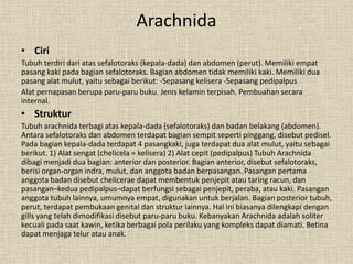 Arachnida
• Ciri
Tubuh terdiri dari atas sefalotoraks (kepala-dada) dan abdomen (perut). Memiliki empat
pasang kaki pada bagian sefalotoraks. Bagian abdomen tidak memiliki kaki. Memiliki dua
pasang alat mulut, yaitu sebagai berikut: -Sepasang kelisera -Sepasang pedipalpus
Alat pernapasan berupa paru-paru buku. Jenis kelamin terpisah. Pembuahan secara
internal.
• Struktur
Tubuh arachnida terbagi atas kepala-dada (sefalotoraks) dan badan belakang (abdomen).
Antara sefalotoraks dan abdomen terdapat bagian sempit seperti pinggang, disebut pedisel.
Pada bagian kepala-dada terdapat 4 pasangkaki, juga terdapat dua alat mulut, yaitu sebagai
berikut. 1) Alat sengat (chelicela = kelisera) 2) Alat cepit (pedipalpus) Tubuh Arachnida
dibagi menjadi dua bagian: anterior dan posterior. Bagian anterior, disebut sefalotoraks,
berisi organ-organ indra, mulut, dan anggota badan berpasangan. Pasangan pertama
anggota badan disebut chelicerae dapat membentuk penjepit atau taring racun, dan
pasangan–kedua pedipalpus–dapat berfungsi sebagai penjepit, peraba, atau kaki. Pasangan
anggota tubuh lainnya, umumnya empat, digunakan untuk berjalan. Bagian posterior tubuh,
perut, terdapat pembukaan genital dan struktur lainnya. Hal ini biasanya dilengkapi dengan
gills yang telah dimodifikasi disebut paru-paru buku. Kebanyakan Arachnida adalah soliter
kecuali pada saat kawin, ketika berbagai pola perilaku yang kompleks dapat diamati. Betina
dapat menjaga telur atau anak.
 