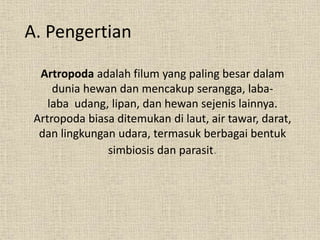 A. Pengertian
Artropoda adalah filum yang paling besar dalam
dunia hewan dan mencakup serangga, laba-
laba udang, lipan, dan hewan sejenis lainnya.
Artropoda biasa ditemukan di laut, air tawar, darat,
dan lingkungan udara, termasuk berbagai bentuk
simbiosis dan parasit.
 