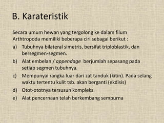 B. Karateristik
Secara umum hewan yang tergolong ke dalam filum
Arthtropoda memiliki beberapa ciri sebagai berikut :
a) Tubuhnya bilateral simetris, bersifat triploblastik, dan
bersegmen-segmen.
b) Alat embelan / appendage berjumlah sepasang pada
setiap segmen tubuhnya.
c) Mempunyai rangka luar dari zat tanduk (kitin). Pada selang
waktu tertentu kulit tsb. akan berganti (ekdisis)
d) Otot-ototnya tersusun kompleks.
e) Alat pencernaan telah berkembang sempurna
 