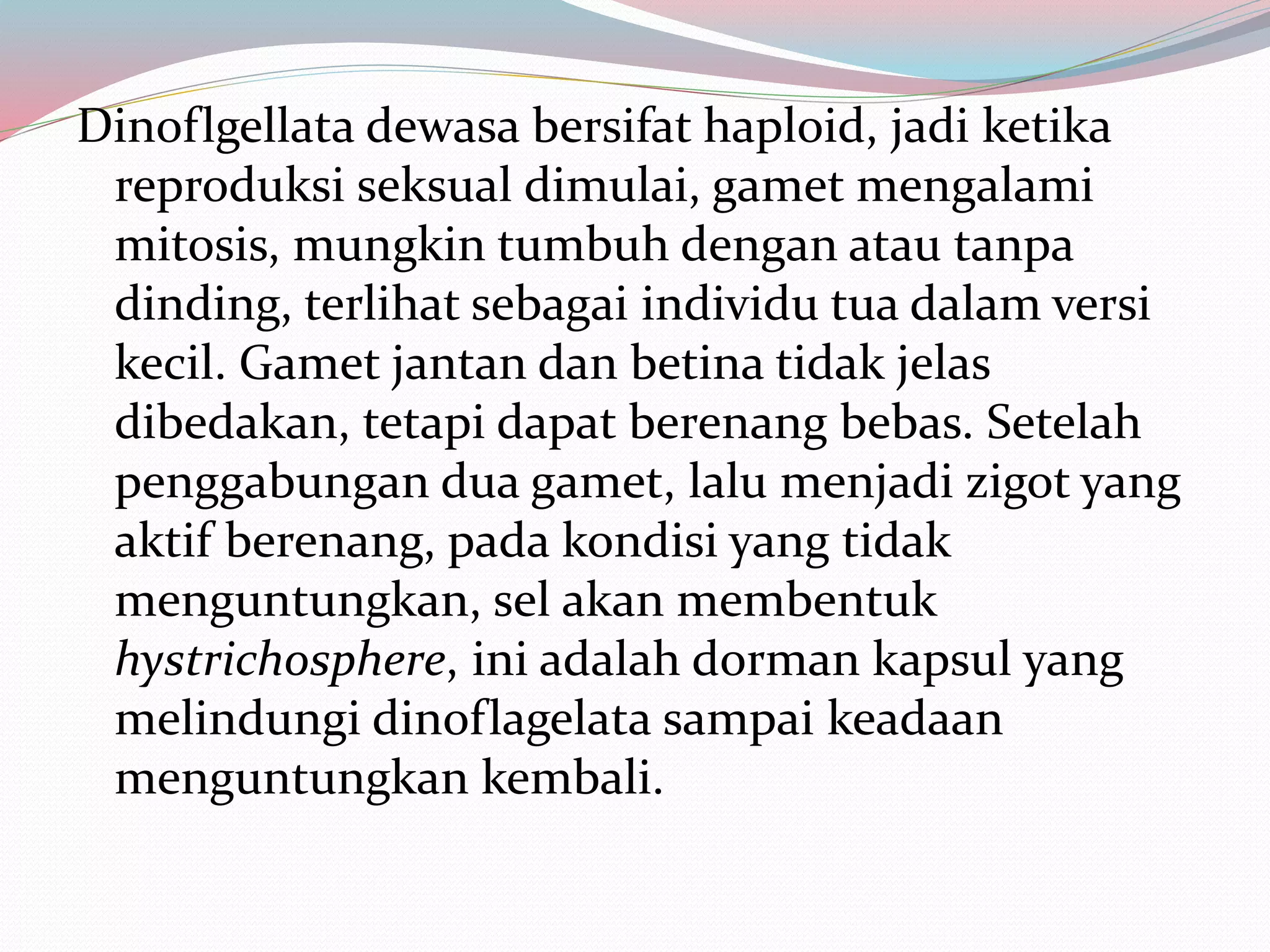 Dinoflgellata dewasa bersifat haploid, jadi ketika
reproduksi seksual dimulai, gamet mengalami
mitosis, mungkin tumbuh dengan atau tanpa
dinding, terlihat sebagai individu tua dalam versi
kecil. Gamet jantan dan betina tidak jelas
dibedakan, tetapi dapat berenang bebas. Setelah
penggabungan dua gamet, lalu menjadi zigot yang
aktif berenang, pada kondisi yang tidak
menguntungkan, sel akan membentuk
hystrichosphere, ini adalah dorman kapsul yang
melindungi dinoflagelata sampai keadaan
menguntungkan kembali.
 