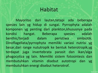 Habitat
Mayoritas dari lautan,tetapi ada beberapa
spesies lain yg hidup di sungai. Pyrrophyta adalah
komponen yg penting dari plankton,khususnya pada
kondisi hangat. Beberapa spesies adalah
benthic/terjadi dalam peristiwa simbiotik.
Dinoflagellata/pyrrophyta memiliki variasi nutrisi yg
besar,dari range nututropik ke bentuk heterotropik,yg
terdapat juga invertebrata parasit dan ikan/alga
phagocytiza yg lain. Memiliki sistem fotosintesis dan
membutuhkan vitamin disebut autotropi dan yg
membutuhkan energi disebut heterotrof.
 
