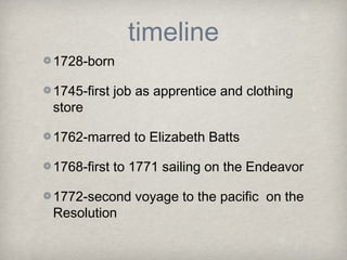 timeline
1728-born

1745-first job as apprentice and clothing
store

1762-marred to Elizabeth Batts

1768-first to 1771 sailing on the Endeavor

1772-second voyage to the pacific on the
Resolution
 