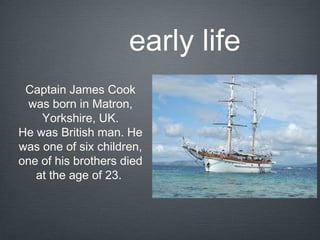 early life
 Captain James Cook
  was born in Matron,
    Yorkshire, UK.
He was British man. He
was one of six children,
one of his brothers died
   at the age of 23.
 