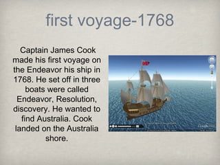 first voyage-1768
   Captain James Cook
made his first voyage on
the Endeavor his ship in
1768. He set off in three
     boats were called
  Endeavor, Resolution,
discovery. He wanted to
   find Australia. Cook
 landed on the Australia
          shore.
 