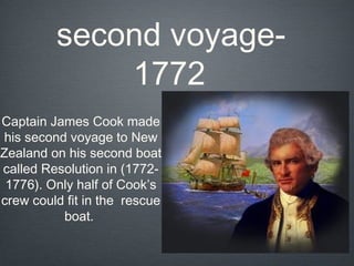 second voyage-
             1772
Captain James Cook made
his second voyage to New
Zealand on his second boat
called Resolution in (1772-
 1776). Only half of Cook’s
crew could fit in the rescue
          boat.
 
