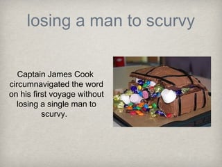 losing a man to scurvy

   Captain James Cook
circumnavigated the word
on his first voyage without
  losing a single man to
          scurvy.
 