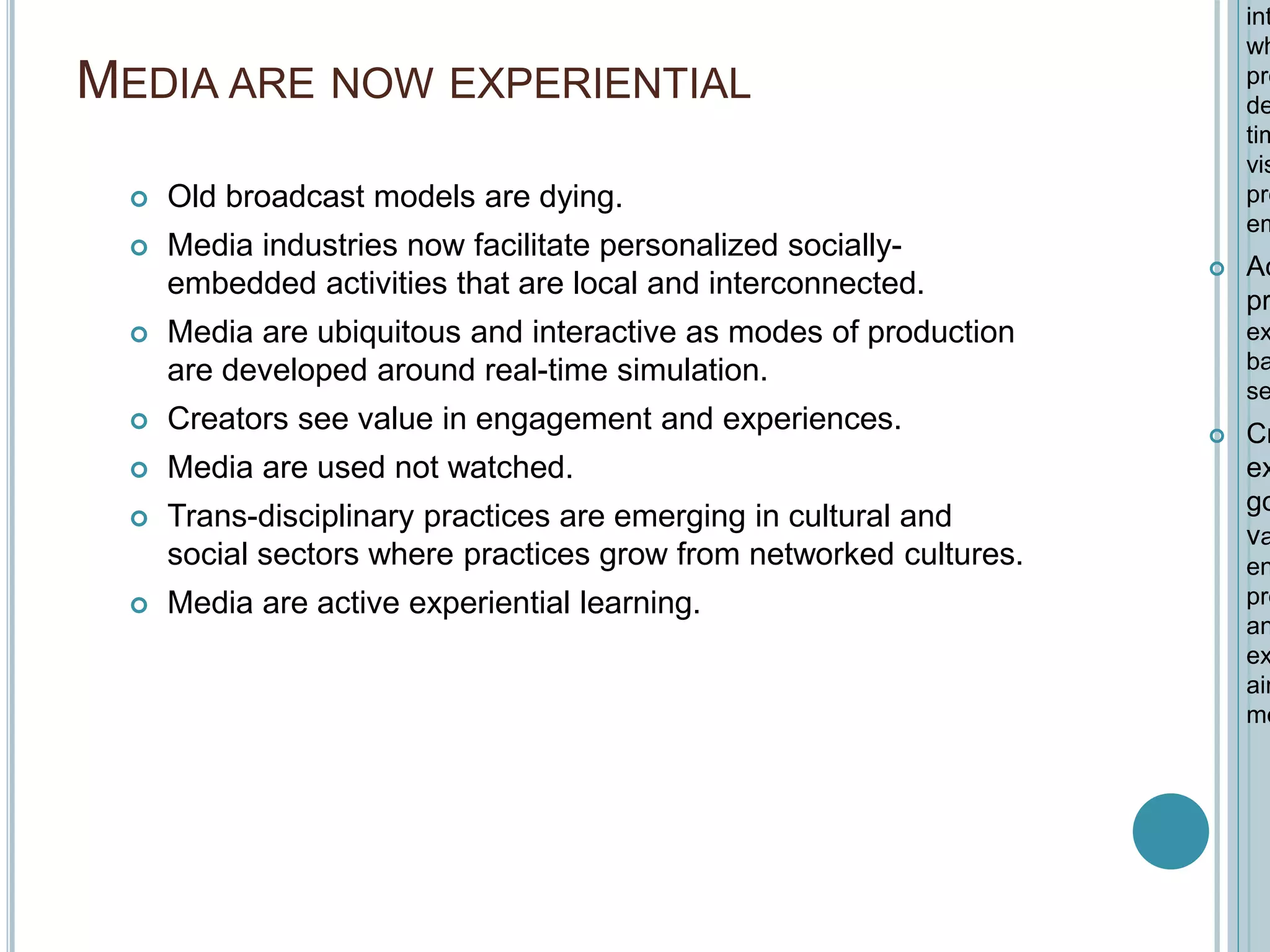 MEDIA ARE NOW EXPERIENTIAL
 Old broadcast models are dying.
 Media industries now facilitate personalized socially-
embedded activities that are local and interconnected.
 Media are ubiquitous and interactive as modes of production
are developed around real-time simulation.
 Creators see value in engagement and experiences.
 Media are used not watched.
 Trans-disciplinary practices are emerging in cultural and
social sectors where practices grow from networked cultures.
 Media are active experiential learning.
int
wh
pro
de
tim
vis
pre
em
 Ac
pr
ex
ba
se
 Cr
ex
go
va
en
pro
an
ex
aim
me
 