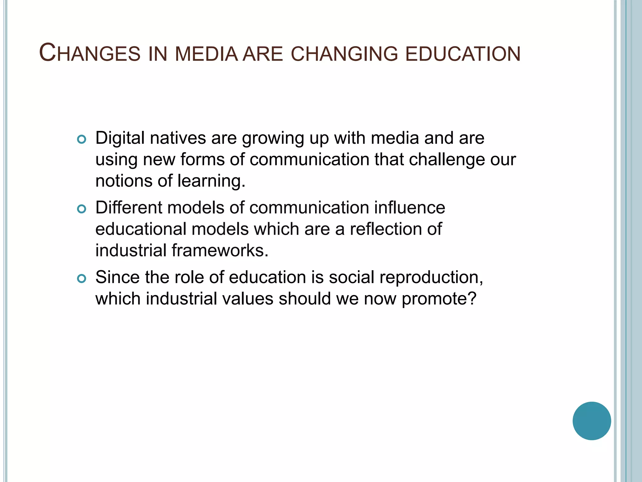 CHANGES IN MEDIA ARE CHANGING EDUCATION
 Digital natives are growing up with media and are
using new forms of communication that challenge our
notions of learning.
 Different models of communication influence
educational models which are a reflection of
industrial frameworks.
 Since the role of education is social reproduction,
which industrial values should we now promote?
 