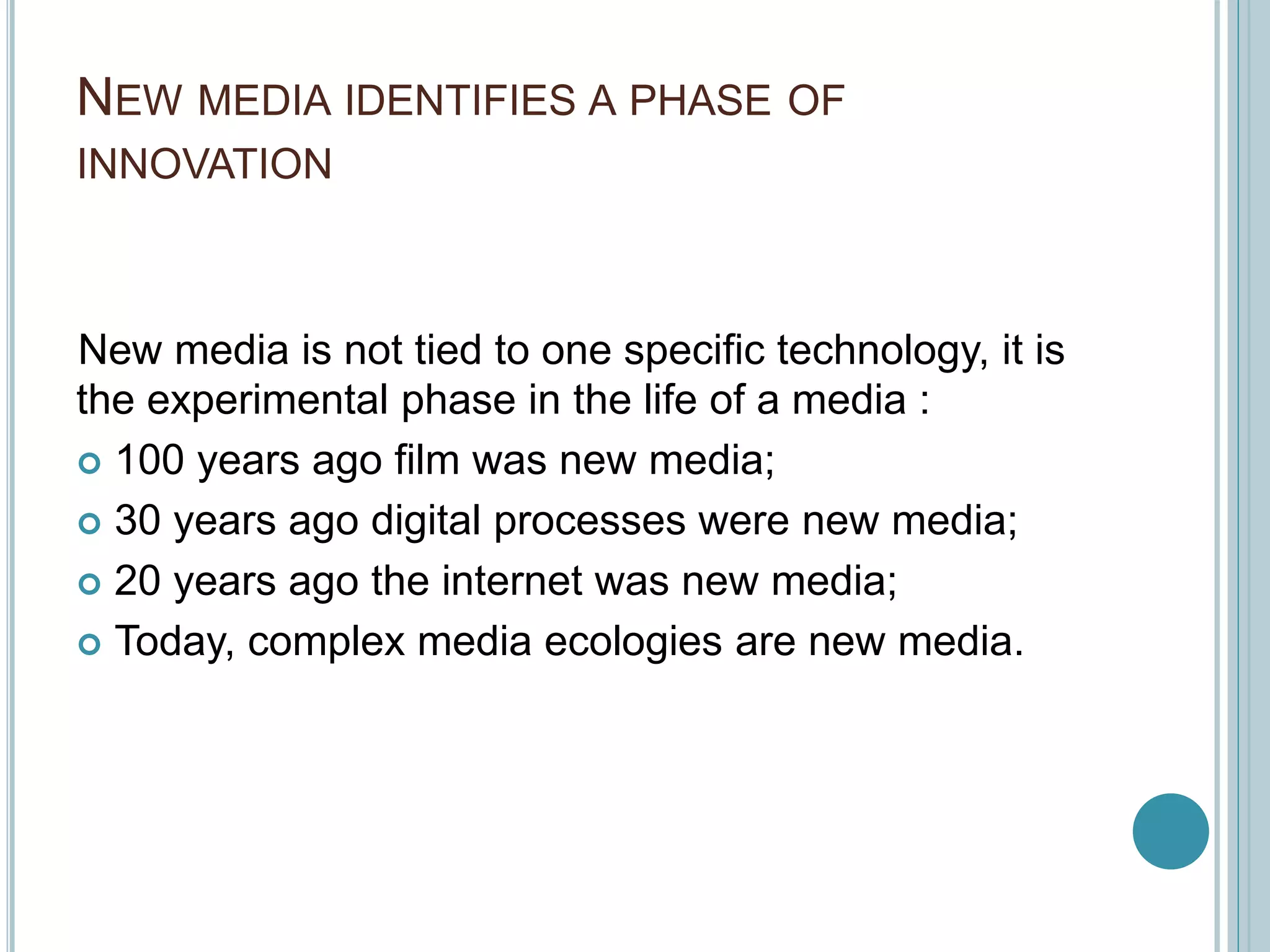 NEW MEDIA IDENTIFIES A PHASE OF
INNOVATION
New media is not tied to one specific technology, it is
the experimental phase in the life of a media :
 100 years ago film was new media;
 30 years ago digital processes were new media;
 20 years ago the internet was new media;
 Today, complex media ecologies are new media.
 