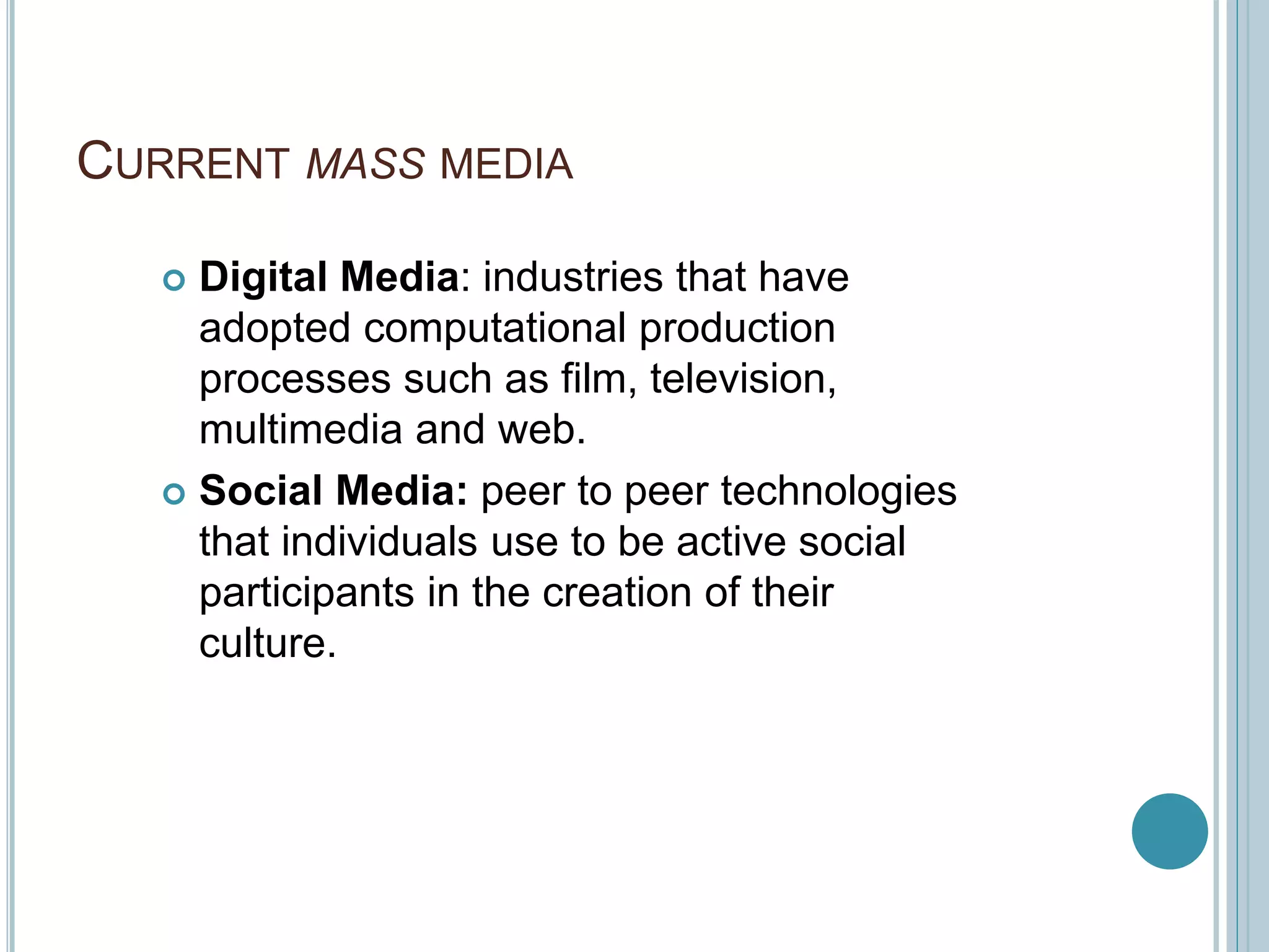 CURRENT MASS MEDIA
 Digital Media: industries that have
adopted computational production
processes such as film, television,
multimedia and web.
 Social Media: peer to peer technologies
that individuals use to be active social
participants in the creation of their
culture.
 
