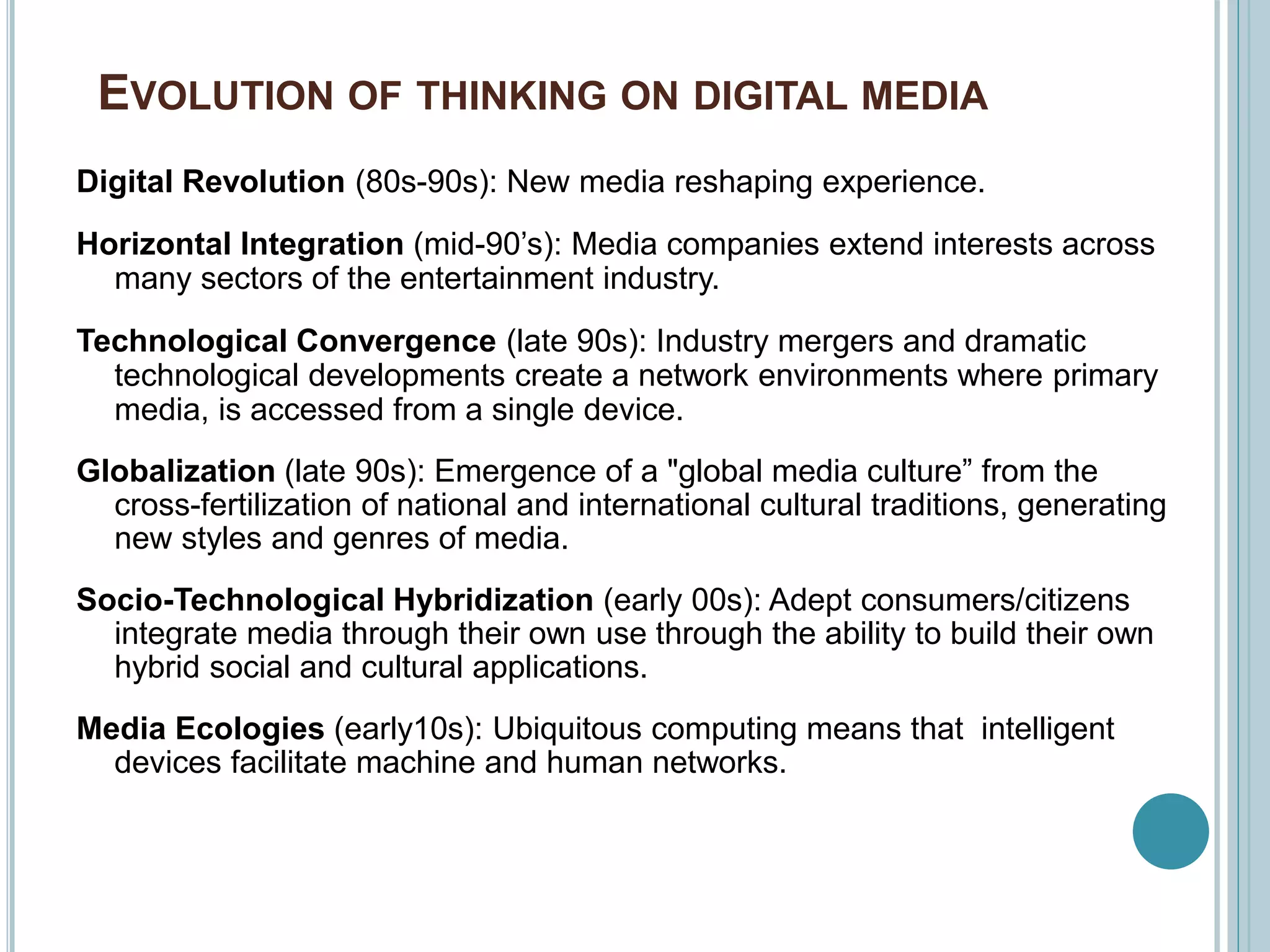 EVOLUTION OF THINKING ON DIGITAL MEDIA
Digital Revolution (80s-90s): New media reshaping experience.
Horizontal Integration (mid-90’s): Media companies extend interests across
many sectors of the entertainment industry.
Technological Convergence (late 90s): Industry mergers and dramatic
technological developments create a network environments where primary
media, is accessed from a single device.
Globalization (late 90s): Emergence of a "global media culture” from the
cross-fertilization of national and international cultural traditions, generating
new styles and genres of media.
Socio-Technological Hybridization (early 00s): Adept consumers/citizens
integrate media through their own use through the ability to build their own
hybrid social and cultural applications.
Media Ecologies (early10s): Ubiquitous computing means that intelligent
devices facilitate machine and human networks.
 