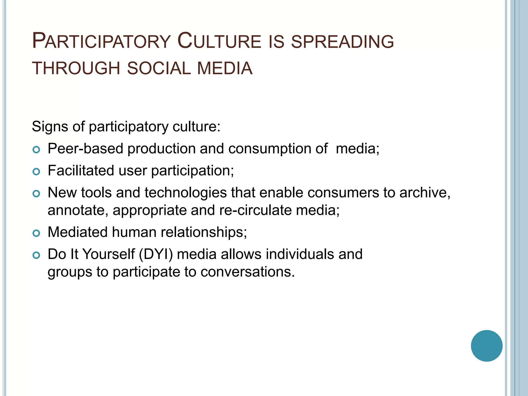 PARTICIPATORY CULTURE IS SPREADING
THROUGH SOCIAL MEDIA
Signs of participatory culture:
 Peer-based production and consumption of media;
 Facilitated user participation;
 New tools and technologies that enable consumers to archive,
annotate, appropriate and re-circulate media;
 Mediated human relationships;
 Do It Yourself (DYI) media allows individuals and
groups to participate to conversations.
 