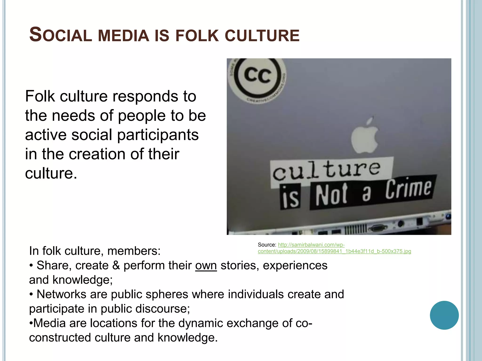SOCIAL MEDIA IS FOLK CULTURE
Folk culture responds to
the needs of people to be
active social participants
in the creation of their
culture.
Source: http://samirbalwani.com/wp-
content/uploads/2009/08/15899841_1b44e3f11d_b-500x375.jpgIn folk culture, members:
• Share, create & perform their own stories, experiences
and knowledge;
• Networks are public spheres where individuals create and
participate in public discourse;
•Media are locations for the dynamic exchange of co-
constructed culture and knowledge.
 