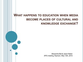 WHAT HAPPENS TO EDUCATION WHEN MEDIA
BECOME PLACES OF CULTURAL AND
KNOWLEDGE EXCHANGE?
Alexandra Bal & Jason Nolan
APG meeting, Ryerson, May 12th, 2010
 