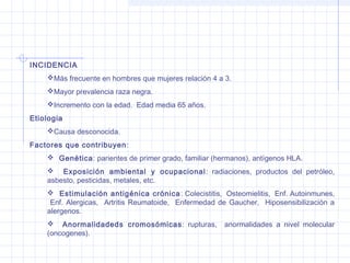 INCIDENCIA
Más frecuente en hombres que mujeres relación 4 a 3.
Mayor prevalencia raza negra.
Incremento con la edad. Edad media 65 años.
Etiologia
Causa desconocida.
Factores que contribuyen :
 Genética: parientes de primer grado, familiar (hermanos), antígenos HLA.
 Exposición ambiental y ocupacional : radiaciones, productos del petróleo,
asbesto, pesticidas, metales, etc.
 Estimulación antigénica crónica : Colecistitis, Osteomielitis, Enf. Autoinmunes,
Enf. Alergicas, Artritis Reumatoide, Enfermedad de Gaucher, Hiposensibilización a
alergenos.
 Anormalidadeds cromosómicas : rupturas,
(oncogenes).

anormalidades a nivel molecular

 
