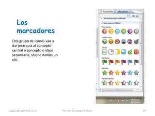 Los
      marcadores
  Este grupo de íconos van a
  dar jerarquía al concepto
  central o concepto o ideas
  secundaria, sólo le damos un
  clic.




12/12/2011 06:50:13 p.m.         Por José Cruzalegui Arellano   24
 