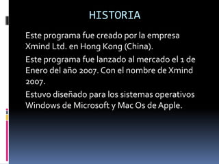 HISTORIA
Este programa fue creado por la empresa
Xmind Ltd. en Hong Kong (China).
Este programa fue lanzado al mercado el 1 de
Enero del año 2007. Con el nombre de Xmind
2007.
Estuvo diseñado para los sistemas operativos
Windows de Microsoft y Mac Os de Apple.