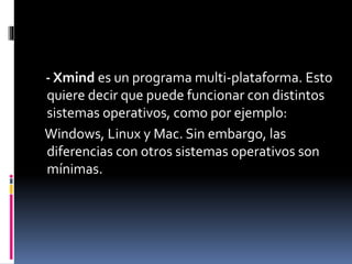 - Xmind es un programa multi-plataforma. Esto
quiere decir que puede funcionar con distintos
sistemas operativos, como por ejemplo:
Windows, Linux y Mac. Sin embargo, las
diferencias con otros sistemas operativos son
mínimas.