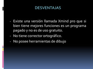 - Existe una versión llamada Xmind pro que si
bien tiene mejores funciones es un programa
pagado y no es de uso gratuito.
- No tiene corrector ortográfico.
- No posee herramientas de dibujo
DESVENTAJAS