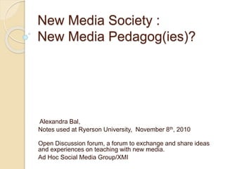 New Media Society :
New Media Pedagog(ies)?
Alexandra Bal,
Notes used at Ryerson University, November 8th, 2010
Open Discussion forum, a forum to exchange and share ideas
and experiences on teaching with new media.
Ad Hoc Social Media Group/XMI
 