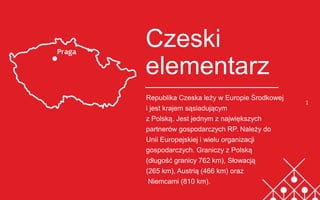 1
Czeski
elementarz
Republika Czeska leży w Europie Środkowej
i jest krajem sąsiadującym
z Polską. Jest jednym z największych
partnerów gospodarczych RP. Należy do
Unii Europejskiej i wielu organizacji
gospodarczych. Graniczy z Polską
(długość granicy 762 km), Słowacją
(265 km), Austrią (466 km) oraz
Niemcami (810 km).
Brytyjski elementarz
 
