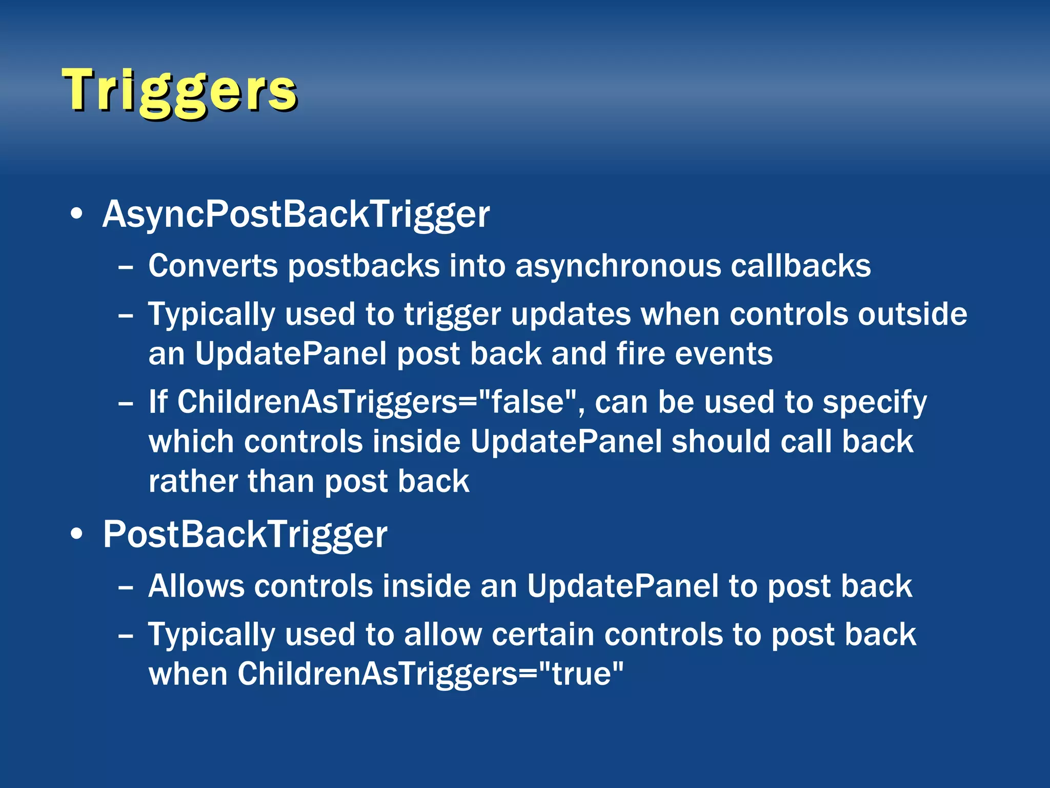 Triggers AsyncPostBackTrigger Converts postbacks into asynchronous callbacks Typically used to trigger updates when controls outside an UpdatePanel post back and fire events If ChildrenAsTriggers=&quot;false&quot;, can be used to specify which controls inside UpdatePanel should call back rather than post back PostBackTrigger Allows controls inside an UpdatePanel to post back Typically used to allow certain controls to post back when ChildrenAsTriggers=&quot;true&quot; 