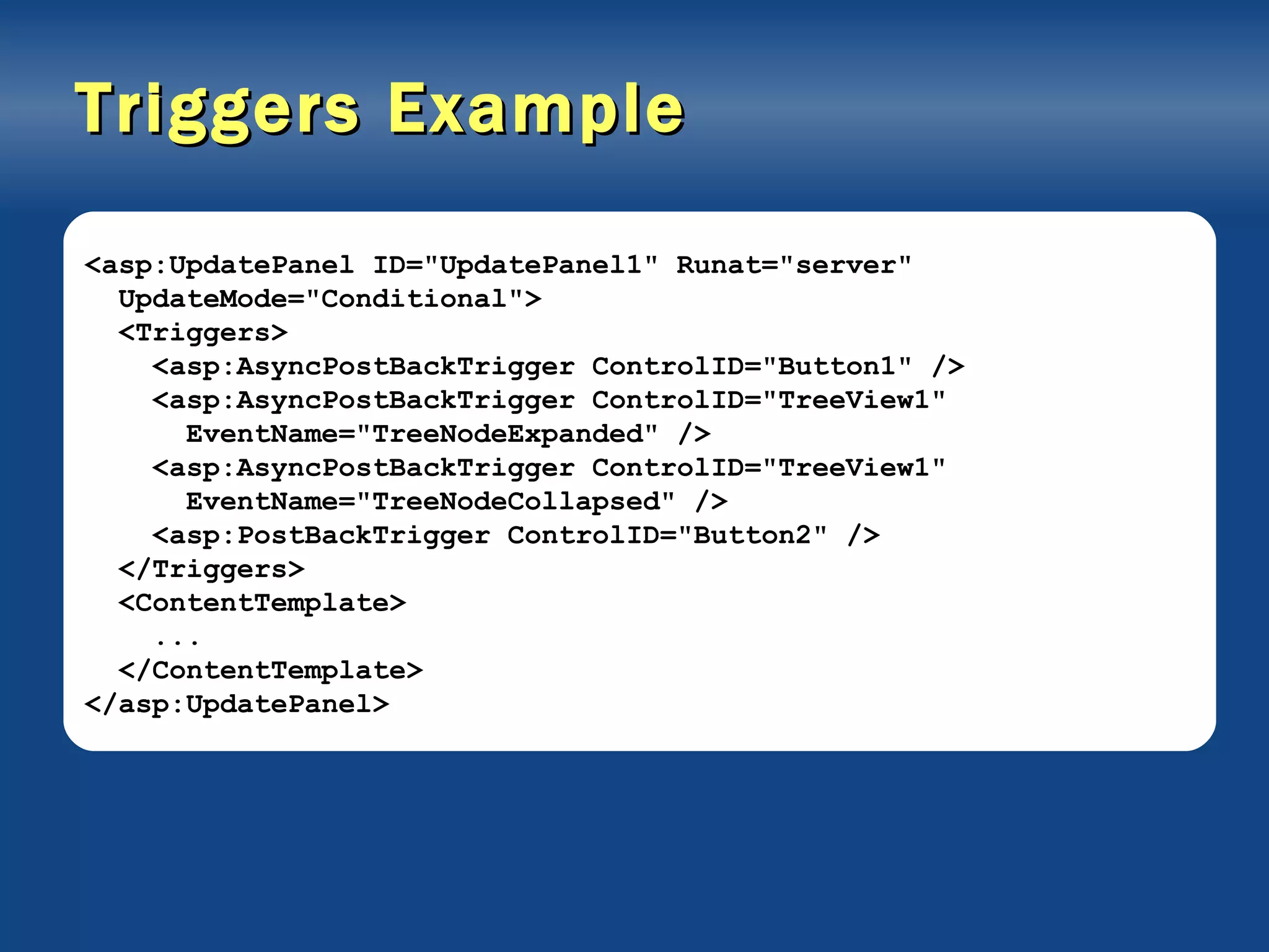 Triggers Example <asp:UpdatePanel ID=&quot;UpdatePanel1&quot; Runat=&quot;server&quot; UpdateMode=&quot;Conditional&quot;> <Triggers> <asp:AsyncPostBackTrigger ControlID=&quot;Button1&quot; /> <asp:AsyncPostBackTrigger ControlID=&quot;TreeView1&quot; EventName=&quot;TreeNodeExpanded&quot; /> <asp:AsyncPostBackTrigger ControlID=&quot;TreeView1&quot; EventName=&quot;TreeNodeCollapsed&quot; /> <asp:PostBackTrigger ControlID=&quot;Button2&quot; /> </Triggers> <ContentTemplate> ... </ContentTemplate> </asp:UpdatePanel> 