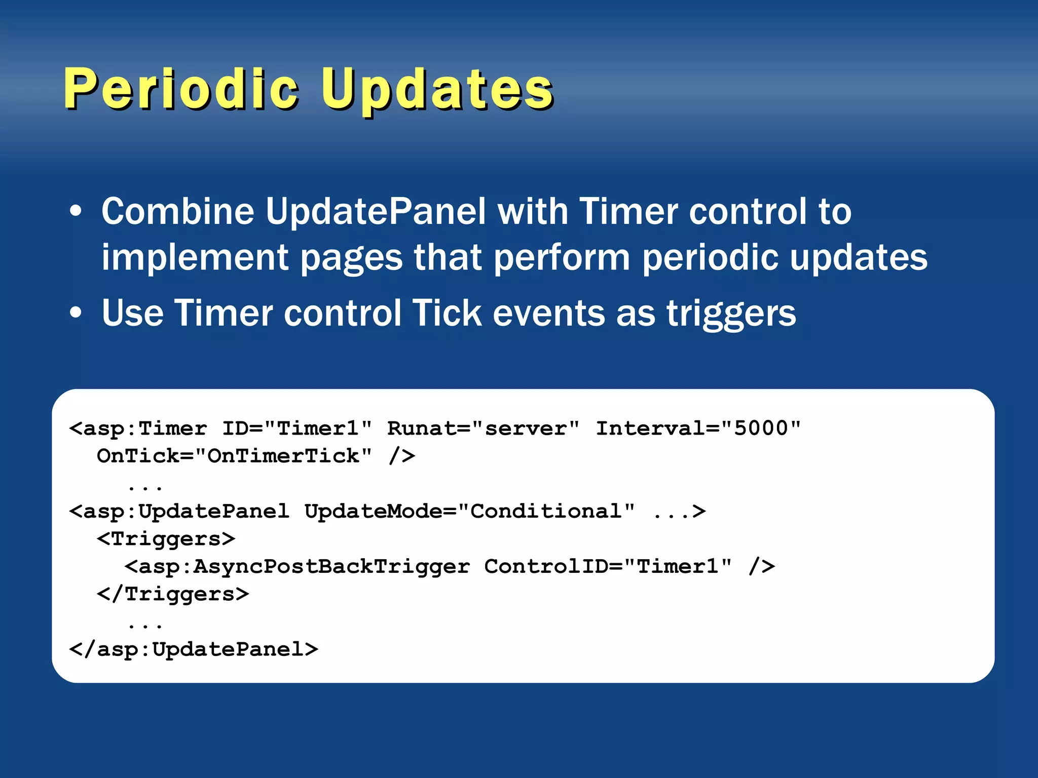 Periodic Updates Combine UpdatePanel with Timer control to implement pages that perform periodic updates Use Timer control Tick events as triggers <asp:Timer ID=&quot;Timer1&quot; Runat=&quot;server&quot; Interval=&quot;5000&quot; OnTick=&quot;OnTimerTick&quot; /> ... <asp:UpdatePanel UpdateMode=&quot;Conditional&quot; ...> <Triggers> <asp:AsyncPostBackTrigger ControlID=&quot;Timer1&quot; /> </Triggers> ... </asp:UpdatePanel> 