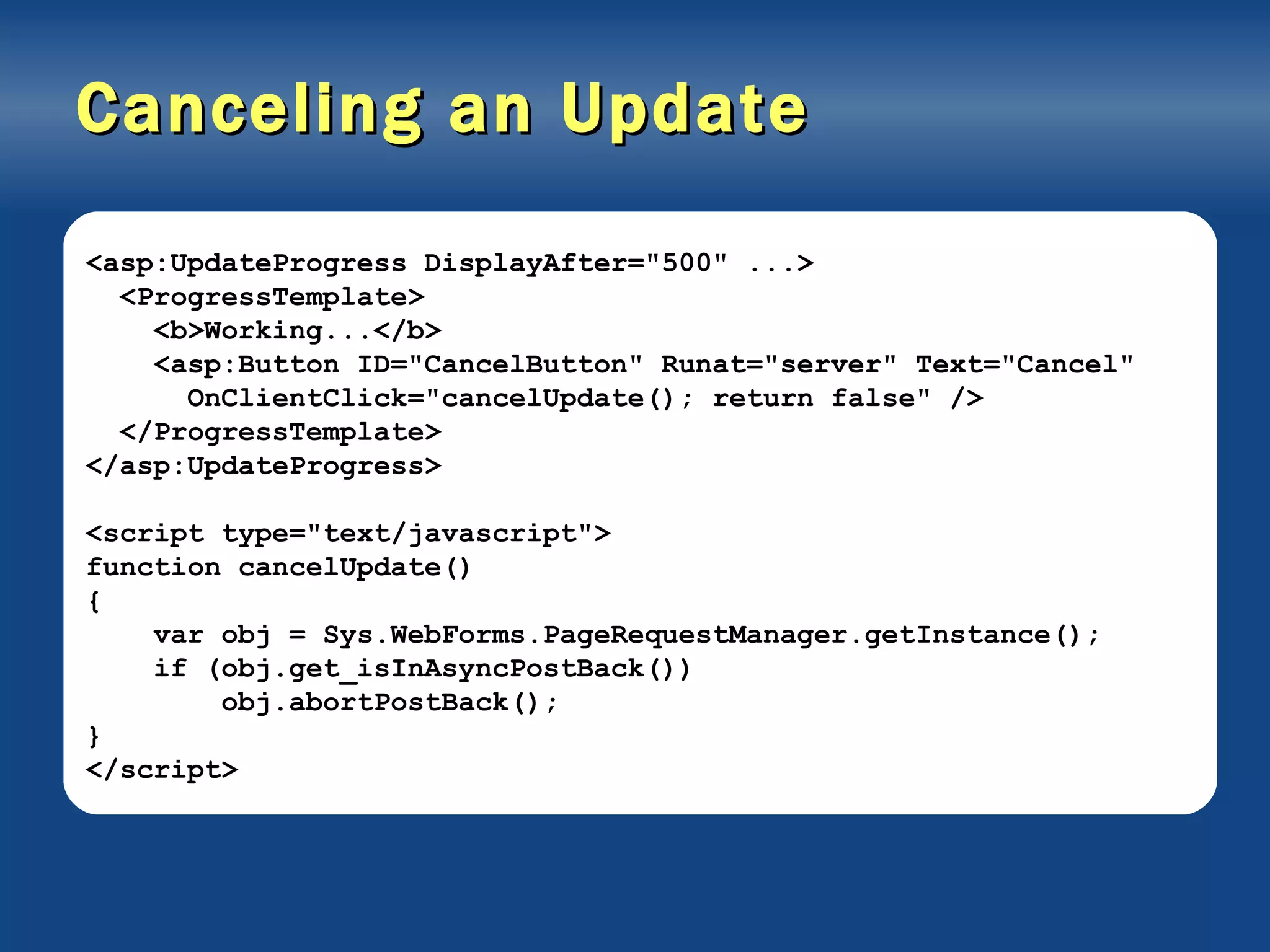 Canceling an Update <asp:UpdateProgress DisplayAfter=&quot;500&quot; ...> <ProgressTemplate> <b>Working...</b> <asp:Button ID=&quot;CancelButton&quot; Runat=&quot;server&quot; Text=&quot;Cancel&quot; OnClientClick=&quot;cancelUpdate(); return false&quot; /> </ProgressTemplate> </asp:UpdateProgress> <script type=&quot;text/javascript&quot;> function cancelUpdate() { var obj = Sys.WebForms.PageRequestManager.getInstance(); if (obj.get_isInAsyncPostBack()) obj.abortPostBack(); } </script> 