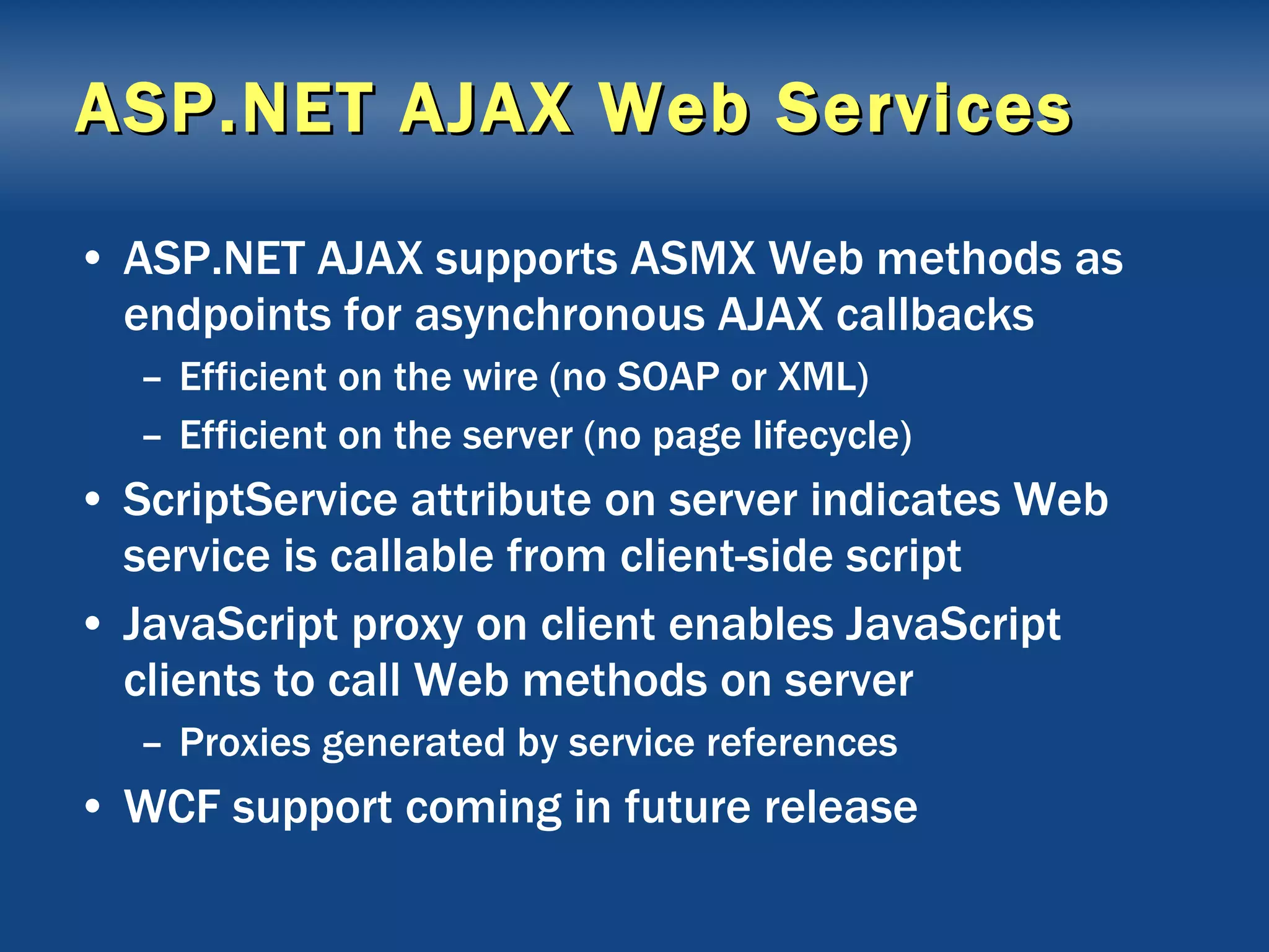 ASP.NET AJAX Web Services ASP.NET AJAX supports ASMX Web methods as endpoints for asynchronous AJAX callbacks Efficient on the wire (no SOAP or XML) Efficient on the server (no page lifecycle) ScriptService attribute on server indicates Web service is callable from client-side script JavaScript proxy on client enables JavaScript clients to call Web methods on server Proxies generated by service references WCF support coming in future release 