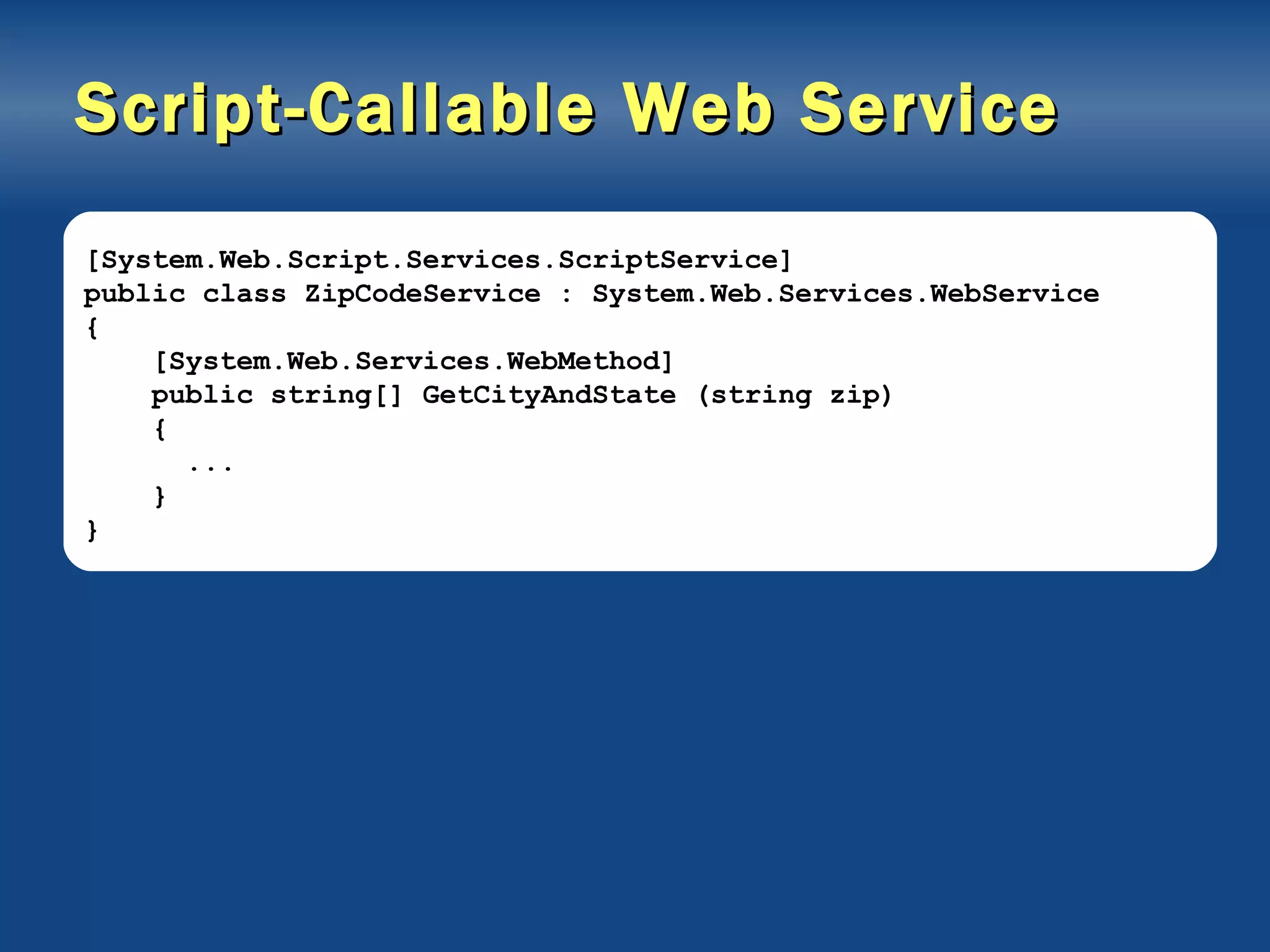Script-Callable Web Service [System.Web.Script.Services.ScriptService] public class ZipCodeService : System.Web.Services.WebService { [System.Web.Services.WebMethod] public string[] GetCityAndState (string zip) { ... } } 