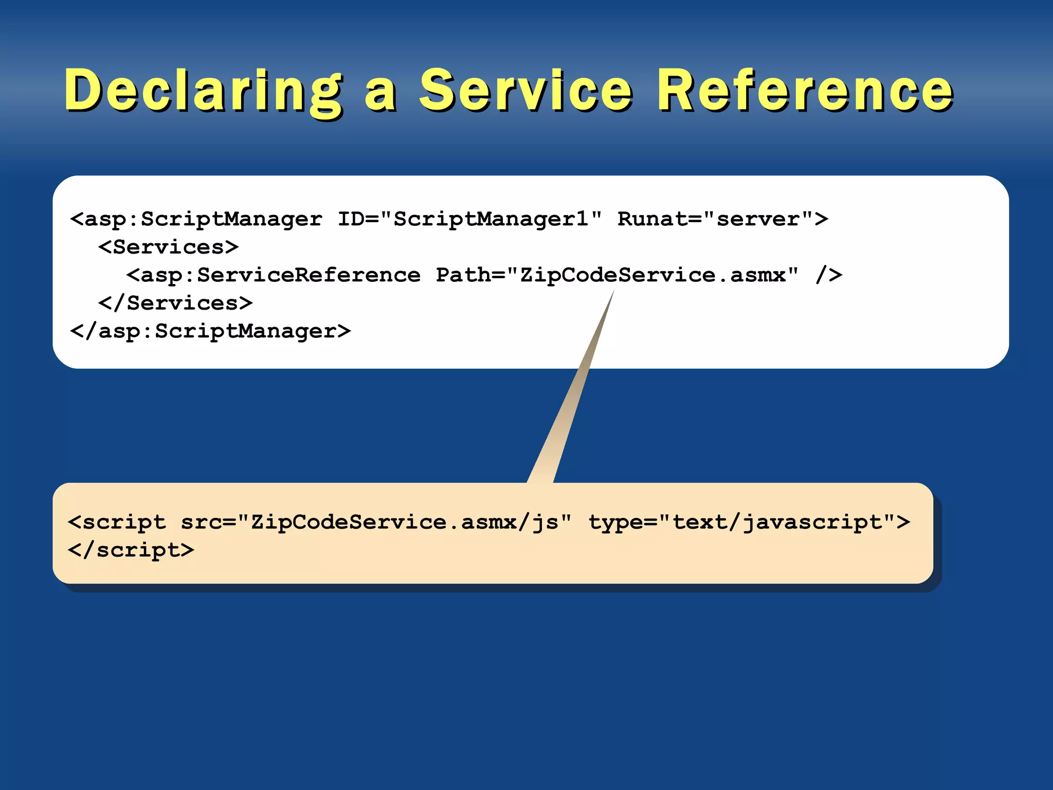 Declaring a Service Reference <asp:ScriptManager ID=&quot;ScriptManager1&quot; Runat=&quot;server&quot;> <Services> <asp:ServiceReference Path=&quot;ZipCodeService.asmx&quot; /> </Services> </asp:ScriptManager> <script src=&quot;ZipCodeService.asmx/js&quot; type=&quot;text/javascript&quot;> </script> 